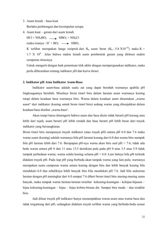 22
3. Asam lemah – basa kuat
Berlaku perhitungan dan kesimpulan serupa
4. Asam kuat – garam dari asam lemah
HCl + NH4BO2 HBO2 + NH4Cl
reaksi ionnya : H+
+ BO2
-
HBO2
K terlihat merupakan harga resiprok dari Ka asam berat (Ka = 5.8 X10-10
) maka K =
1.7 X 109.
Jelas bahwa makin lemah asam pembentuk garam yang dititrasi makin
sempurna titrasinya.
Untuk mengerti dengan baik penentuan titik akhir dengan mempergunakan indikator, maka
perlu dibicarakan tentang indikator pH dan kurva titrasi.
2. Indikator pH Atau Indikator Asam-Basa
Indikator asam-basa adalah suatu zat yang dapat berubah warnanya apabila pH
lingkungannya berubah. Misalnya brom timol biru dalam larutan asam warnanya kuning
tetapi dalam keadaan basa warnanya biru. Warna dalam keadaan asam dinamakan „warna
asam“ dari indikator (kuning untuk brom timol biru) sedang warna yang ditunjukkan dalam
keadaan basa disebut „warna basa“.
Akan tetapi harus dimengerti bahwa asam dan basa disini tidak berarti pH kurang atau
lebih dari tujuh, asam berarti pH lebih rendah dan basa berarti pH lebih besar dari trayek
indikator yang bersangkutan.
Brom timol biru mempunyai trayek indikator (atau trayek pH) antara pH 6.0 dan 7.6 maka
warna asam (kuning) adalah warnanya bila pH larutan kurang dari 6.0 dan warna biru nampak
bila pH larutan lebih dari 7.6. Berapapun pH-nya warna akan biru asal pH > 7.6; tidak ada
beda warna antara pH 8 dan 11 atau 13.5 demikian pula pada pH 0 atau 3.5 atau 5.9 tidak
tampak perbedaan warna; warna selalu kuning selama pH < 6.0. Lain halnya bila pH terletak
didalam trayek pH. Pada tiap pH yang berbeda akan tampak warna yang lain pula; warnanya
merupakan suatu campuran warna antara kuning dengan biru dan lebih banyak kuning bila
mendekati 6.0 dan sebaliknya lebih banyak biru bila mendekati pH 7.6. Jadi bila sederetan
larutan dengan pH meningkat dari 6.0 sampai 7.6 diberi brom timol biru masing-masing sama
banyak, maka tampak warna larutan-larutan tersebut kekuning-kuningan - kehijau-hijauan –
hijau kekuning-kuningan – hijau – hijau kebiru-biruan dst. Sampai biru muda – dan terakhir
biru.
Jadi diluar trayek pH indikator hanya menampakkan warna asam atau warna basa dan
tidak tergantung dari pH, sedangkan didalam trayek terlihat warna yang berbeda-beda sesuai
 