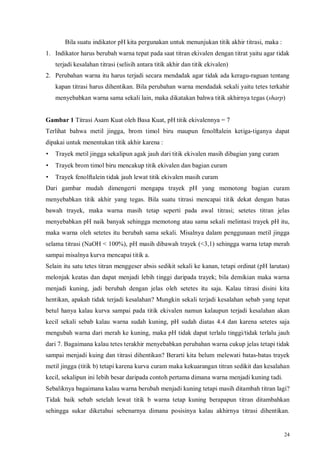 24
Bila suatu indikator pH kita pergunakan untuk menunjukan titik akhir titrasi, maka :
1. Indikator harus berubah warna tepat pada saat titran ekivalen dengan titrat yaitu agar tidak
terjadi kesalahan titrasi (selisih antara titik akhir dan titik ekivalen)
2. Perubahan warna itu harus terjadi secara mendadak agar tidak ada keragu-raguan tentang
kapan titrasi harus dihentikan. Bila perubahan warna mendadak sekali yaitu tetes terkahir
menyebabkan warna sama sekali lain, maka dikatakan bahwa titik akhirnya tegas (sharp)
Gambar 1 Titrasi Asam Kuat oleh Basa Kuat, pH titik ekivalennya = 7
Terlihat bahwa metil jingga, brom timol biru maupun fenolftalein ketiga-tiganya dapat
dipakai untuk menentukan titik akhir karena :
• Trayek metil jingga sekalipun agak jauh dari titik ekivalen masih dibagian yang curam
• Trayek brom timol biru mencakup titik ekivalen dan bagian curam
• Trayek fenolftalein tidak jauh lewat titik ekivalen masih curam
Dari gambar mudah dimengerti mengapa trayek pH yang memotong bagian curam
menyebabkan titik akhir yang tegas. Bila suatu titrasi mencapai titik dekat dengan batas
bawah trayek, maka warna masih tetap seperti pada awal titrasi; setetes titran jelas
menyebabkan pH naik banyak sehingga memotong atau sama sekali melintasi trayek pH itu,
maka warna oleh setetes itu berubah sama sekali. Misalnya dalam penggunaan metil jingga
selama titrasi (NaOH < 100%), pH masih dibawah trayek (<3,1) sehingga warna tetap merah
sampai misalnya kurva mencapai titik a.
Selain itu satu tetes titran menggeser absis sedikit sekali ke kanan, tetapi ordinat (pH larutan)
melonjak keatas dan dapat menjadi lebih tinggi daripada trayek; bila demikian maka warna
menjadi kuning, jadi berubah dengan jelas oleh setetes itu saja. Kalau titrasi disini kita
hentikan, apakah tidak terjadi kesalahan? Mungkin sekali terjadi kesalahan sebab yang tepat
betul hanya kalau kurva sampai pada titik ekivalen namun kalaupun terjadi kesalahan akan
kecil sekali sebab kalau warna sudah kuning, pH sudah diatas 4.4 dan karena setetes saja
mengubah warna dari merah ke kuning, maka pH tidak dapat terlalu tinggi/tidak terlalu jauh
dari 7. Bagaimana kalau tetes terakhir menyebabkan perubahan warna cukup jelas tetapi tidak
sampai menjadi kuing dan titrasi dihentikan? Berarti kita belum melewati batas-batas trayek
metil jingga (titik b) tetapi karena kurva curam maka kekuarangan titran sedikit dan kesalahan
kecil, sekalipun ini lebih besar daripada contoh pertama dimana warna menjadi kuning tadi.
Sebaliknya bagaimana kalau warna berubah menjadi kuning tetapi masih ditambah titran lagi?
Tidak baik sebab setelah lewat titik b warna tetap kuning berapapun titran ditambahkan
sehingga sukar diketahui sebenarnya dimana posisinya kalau akhirnya titrasi dihentikan.
 
