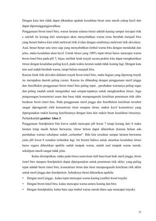 25
Dengan kata lain tidak dapat dikatakan apakah kesalahan besar atau masih cukup kecil dan
dapat dipertanggungjawabkan.
Penggunaan brom timol biru, warna larutan selama titrasi adalah kuning sampai tercapai titik
c setelah itu kurang dari setetespun akan menyebabkan warna terus berubah menjadi biru
yang berarti bahwa kita telah melewati titik d (dan dengan sendirinya melewati titik ekivalen).
Asal, benar-benar satu tetes saja yang menyebabkan timbul warna biru dengan mendadak dan
jelas, maka kesalahan akan kecil. Untuk titrasi yang 100% tepat titrasi harus mencapai warna
brom timol biru pada pH 7, hijau; melihat letak trayek secara praktis kita dapat menghentikan
titrasi dengan kesalahan paling kecil, pada waktu larutan sudah tidak kuning lagi. Dengan kata
lain asal sudah berubah warna, tetapi belum menjadi biru.
Karena letak titik ekivalen didalam trayek brom timol biru, maka bagian yang dipotong trayek
itu merupakan daerah paling curam. Karena itu dibanding dengan penggunaan metil jingga
dan fenolftalein penggunaan brom timol biru paling tepat , perubahan warnanya paling tegas
dan paling mudah untuk mengetahui saat setepat-tepatnya untuk menghentikan titrasi. Juga
pengurangan konsentrasi asam dan basa tidak mempengaruhi ketelitian penentuan titik alhir
berdasar brom timol biru. Pada penggunaan metil jingga dan fenolftalein ketelitian tersebut
sangat dipengaruhi oleh konsentrasi titrat maupun titran; makin kecil konsentrasi yang
dipergunakan makin kurang ketelitiannya dengan kata lain makin besar kesalahan titrasinya.
Perhatikanlah gambar 1dan 3.
Penggunaan fenolptalein bila kurva sudah mencapai pH lewat 7 tetapi kurang dari 8 maka
larutan tetap masih belum berwarna; titrasi belum dapat dihentikan (karena belum ada
perubahan warna) sekalipun sudah „terlambat“. Bila kita teruskan sampai larutan berwarna
yaitu pH lewat 8 semakin terlambat lagi. Ini berarti bahwa untuk menekan kesalahan titrasi
harus segera dihentikan apabila sudah tampak warna, malah asal tampak warna merah,
sekalipun masih sangat tidak jelas.
Kalau disimpulkan, maka pada titrasi asam kuat oleh basa kuat baik metil jingga, brom
timol biru maupun fenolptalein dapat dipergunakan untuk penentuan titik akhir; yang paling
tepat adalah brom timol biru; konsentrasi titran dan titrat mempengaruhi ketelitian titik akhir
untuk metil jingga dan fenolptalein. Sebaiknya titrasi dihentikan apabila:
• Dengan metil jingga , kalau tepat mencapai warna kuning (sedikit lewat trayek)
• Dengan brom timol biru, kalau mencapai warna antara kuning dan biru
• Dengan fenolptalein, kalau baru saja timbul warna merah (baru saja mencapai trayek).
 