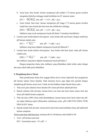 30
b. Asam kuat, basa lemah: larutan mempunyai pH rendah (<7) karena garam tersebut
mengalami hidrolisa sehingga terjadi kelebihan ion H+
menurut rumus
[H+
] = √(Kw/Kb)cg atau pH = ½ (14 – pKb + pcg)
c. Asam lemah, basa kuat: larutan mempunyai pH tinggi (>7) karena garam tersebut
terjadi dari asam lemah dan basa kuat dan terhidrolisa sehingga
[OH-
] = √(Kw/Ka)cg atau pH = ½ (14 – pKa + pcg)
Indikator yang cocok mempunyai trayek pH diatas 7 (misalnya fenolftalein)
2. Larutan asam lemah (dalam titrasi/garam asam lemah oleh asam kuat): dengan sendirinya
pH larutan rendah yaitu:
[H+
] = √ Ka.ca atau pH = ½ (pKa + pca)
Indikator yang harus dipakai mempunyai trayek pH dibawah 7.
3. Larutan basa lemah (dalam titrasi/garam basa lemah oleh basa kuat): maka pH larutan
rendah yaitu
[OH-
] = √ Kb.cb atau pH = ½ (pKb + pcb)
dan indikator yang harus dipakai mempunyai trayek pH diatas 7.
Dengan pengertian diatas jelas indikator yang dibutuhkan tidak terlalu sukar diingat
dan sama sekali tidak perlu dihafalkan.
5. Menghitung Kurva Titrasi
Pada pembicaraan diatas kita anggap bahwa kurva titrasi diperoleh dari pengukuran
pH larutan selama titrasi berjalan. Pada dasarnya kurva juga dapat kita peroleh dengan
menghitung pH larutan secara teori. Untuk itu kita bedakan empat daerah titrasi yaitu :
1. Titik awal yaitu sebelum titrasi dimulai (0% titran) pH disini adalah pH titrat
2. Daerah sebelum titik ekivalen, larutan berisi sisa titrat dan hasil reaksi antara titrat dan
titran; pH adalah larutan campuran.
3. Titik ekivalen (100% titran telah ditambahkan); larutan hanya berisi hasil reaksi dan pH-
nya dapat dihitung seperti dibicarakan sebelumnya yaitu „pH LARUTAN PADA TITIK
EKIVALEN“ diatas.
4. Daerah setelah titik ekivalen: larutan berisi hasil titrasi dan kelebihan titran; pH adalah pH
larutan campuran.
Titrasi asam kuat oleh basa kuat, misalnya HCl 0.1M dititrasi oleh NaOH 0.1M
1. Awal : pH larutan asam kuat
[H+
] = konsentrasi asam = 0.1; pH = 1
 