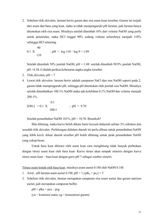 31
2. Sebelum titik ekivalen, larutan berisi garam dan sisa asam kuat tersebut; Garam ini terjadi
dari asam dan basa yang kuat, maka ia tidak mempengaruhi pH larutan; jadi larutan hanya
ditentukan oleh sisa asam. Misalnya setelah ditambah 10% dari volume NaOH yang perlu
untuk penetralan, maka HCl tinggal 90% sedang volume seluruhnya menjadi 110%
sehingga HCl sekarang
90
0.1 X  ; pH = log 110 – log 9 = 1.09
110
Setelah ditambah 50% jumlah NaOH, pH = 1.48: setelah ditambah 99,9% jumlah NaOH,
pH =4.30. Cobalah periksa kebenaran angka-angka tersebut.
3. Titik ekivalen; pH = 7
4. Lewat titik ekivalen: larutan berisi adalah campuran NaCl dan sisa NaOH seperti pada 2,
garam tidak mempengaruhi pH, sehingga pH ditentukan oleh jumlah sisa NaOH. Misalnya
setelah ditambahkan 100.1% NaOH maka ada kelebihan 0.1% NaOH dan volume menjadi
200.1%.
0.1
[OH-] = 0.1 X  ; pH = 9.70
200.1
Setelah penambahan NaOH 101%, pH = 10.70. Benarkah?
Bila dihitung, maka kurva boleh dikata linier kecuali didaerah sekitar 3% sebelum dan
sesudah titik ekivalen. Perhitungan didalam daerah ini perlu dibuat untuk penambahan NaOH
yang lebih kecil; diluar daerah tersebut pH boleh dihitung untuk jarak penambahan NaOH
yang cukup besar.
Untuk basa kuat dititrasi oleh asam kuat cara menghitung tidak banyak perbedaan
dengan titrasi asam kuat oleh basa kuat. Kurva titrasi akan tampak simetris dengan kurva
titrasi asam kuat – basa kuat dengan garis pH 7 sebagai sumber simetri.
Titrasi asam lemah oleh basa kuat, misalnya asam asetat 0.1M oleh NaOH 0.1M
1. Awal : pH larutan asam asetat 0.1M; pH = ½ (pKa + pca) = 3
2. Sebelum titik ekivalen, larutan merupakan campuran sisa asam asetat dan garam natrium
asetat; jadi merupakan campuran buffer.
pH = pKa + pca – pcg
(ca = konstrasi asam; cg = konsentrasi garam)
 