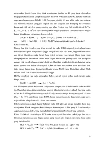 33
menentukan bentuk kurva titras tidak semata-mata jumlah ion H+
yang dapat dinetralkan
tetapi jua kekuatan asam yang bersangkutan dan lebih perbedaan anatar Ka berturut-turut dari
asam yang bersangkutan. Bila Ka.1 : Ka.2 mempunyai nilai 104
atau lebih, maka baru terdapat
dua buah titik ekivalen yang jelas terpisah satu dari yang lain dan disamping itu kecuraman
kurva pada titik ekivalen masing-masing juga jelas. Contoh yang baik adalah titrasi H3PO4;
Ka.1 / Ka.2 = 1.1 X 105
dan kurva menunjukkan dengan jelas kedua kecuraman sesuai dengan
kedua titik ekivalen yaitu sesuai dengan reaksi :
NaOH + H3PO4 H2O + NaH2PO4 (sampai titik ekivalen ke-1)
dan NaOH + NaH2PO4 H2O + Na2HPO4 (antara titik ekivalen ke-1 dan ke-2)
Lihat Gambar 8C.
Karena dua titik ekivalen yang jelas terpisah itu maka H3PO4 dapat dititrasi sebagai asam
bervalensi satu yaitu dengan metil jingga sebagai indikator. Bila metil jingga berubah warna
dan titrasi dihentikan maka berarti baru reaksi pertama yang terjadi. Dapat juga titrasi
mempergunakan fenolftalein karena letak trayek fenolftalein yanmg diatas dan bertepatan
dengan titik ekivalen kedua, maka bila titrasi dihentikan setelah fenolftalein berubah warna
rekasi pertama dan kedua telah terjadi, H3PO4 di titrasi seakan-akan asam bervalensi dua.
Jelas bahwa dalam titrasi dengan fenolftalein volume NaOH yang dibutuhkan adalah 2 kali
volume untuk titik ekivalen berdasar metil jingga
H3PO4 bervalensi tiga maka diharapkan bahwa setelah reaksi kedua masih terjadi reaksi
ketiga yaitu :
NaOH + Na2HPO4 H2O + Na3PO4
dan diharapkan terlihat kecuraman ketiga sesuai dengan titik ekivalen untuk raeksi terakhir
ini. Dalam kenyataan kecuraman ketiga tersebut tidak timbul sebabnya adalah Ka3 yang sudah
terlalu kecil sehingga kesetimbangan reaksi ketiga tersebut sangat kurang mengarah kekanan
(Ka3 = 4x 10-13
). Jadi kurva titrasi H3PO4 hanya menampakan dua kecuraman, juga hanya
dapat dititrasi sebagai asam bervalensi satu atau dua.
Bila kesetimbangan dapat digeser kekanan maka titik ekivalen ketiga mungkin dapat juga
ditunjukkan. Untuk menggeser kesetimbangan kekanan pada H3PO4 yang di titrasi misalnya
dapat ditambahkan CaCl2 yang menyebabkan terjadi endapan Ca-fosfat yang terbentuk.
Kalau Na2CO3 di titrasi dengan HCl maka akan terjadi dua tahap raeksi juga dan kurva
titrasinya menunjukkan dua bagian curam yang cukup jelas terpisah satu sama lain; reaksi
yang terjadi adalah
HCl + Na2CO3 NaCl + NaHCO3 (titik ekivalen ke-1 ; pH = 7.9)
HCl + NaHCO3 NaCl + H2CO3 (titik ekivalen ke-2 ; pH = 3.9)
 