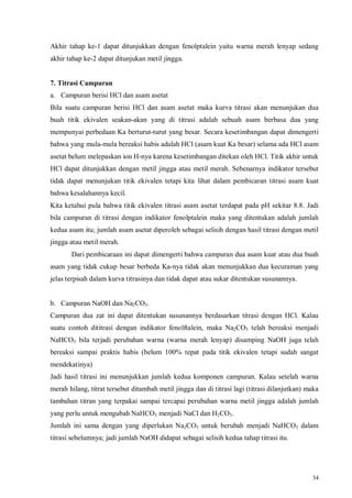 34
Akhir tahap ke-1 dapat ditunjukkan dengan fenolptalein yaitu warna merah lenyap sedang
akhir tahap ke-2 dapat ditunjukan metil jingga.
7. Titrasi Campuran
a. Campuran berisi HCl dan asam asetat
Bila suatu campuran berisi HCl dan asam asetat maka kurva titrasi akan menunjukan dua
buah titik ekivalen seakan-akan yang di titrasi adalah sebuah asam berbasa dua yang
mempunyai perbedaan Ka berturut-turut yang besar. Secara kesetimbangan dapat dimengerti
bahwa yang mula-mula bereaksi habis adalah HCl (asam kuat Ka besar) selama ada HCl asam
asetat belum melepaskan ion H-nya karena kesetimbangan ditekan oleh HCl. Titik akhir untuk
HCl dapat ditunjukkan dengan metil jingga atau metil merah. Sebenarnya indikator tersebut
tidak dapat menunjukan titik ekivalen tetapi kita lihat dalam pembicaran titrasi asam kuat
bahwa kesalahannya kecil.
Kita ketahui pula bahwa titik ekivalen titrasi asam asetat terdapat pada pH sekitar 8.8. Jadi
bila campuran di titrasi dengan indikator fenolptalein maka yang ditentukan adalah jumlah
kedua asam itu; jumlah asam asetat diperoleh sebagai selisih dengan hasil titrasi dengan metil
jingga atau metil merah.
Dari pembicaraan ini dapat dimengerti bahwa campuran dua asam kuat atau dua buah
asam yang tidak cukup besar berbeda Ka-nya tidak akan menunjukkan dua kecuraman yang
jelas terpisah dalam kurva titrasinya dan tidak dapat atau sukar ditentukan susunannya.
b. Campuran NaOH dan Na2CO3.
Campuran dua zat ini dapat ditentukan susunannya berdasarkan titrasi dengan HCl. Kalau
suatu contoh dititrasi dengan indikator fenolftalein, maka Na2CO3 telah bereaksi menjadi
NaHCO3 bila terjadi perubahan warna (warna merah lenyap) disamping NaOH juga telah
bereaksi sampai praktis habis (belum 100% tepat pada titik ekivalen tetapi sudah sangat
mendekatinya)
Jadi hasil titrasi ini menunjukkan jumlah kedua komponen campuran. Kalau setelah warna
merah hilang, titrat tersebut ditambah metil jingga dan di titrasi lagi (titrasi dilanjutkan) maka
tambahan titran yang terpakai sampai tercapai perubahan warna metil jingga adalah jumlah
yang perlu untuk mengubah NaHCO3 menjadi NaCl dan H2CO3.
Jumlah ini sama dengan yang diperlukan Na2CO3 untuk berubah menjadi NaHCO3 dalam
titrasi sebelumnya; jadi jumlah NaOH didapat sebagai selisih kedua tahap titrasi itu.
 