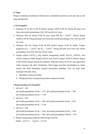 36
d. Tugas
Dengan melakukan percobaan di laboratorium, tentukalah konsentrasi asam cuka dan air aki
yang ada dipasaran
e. Tes Formatif 2
1. Sebanyak 50 ml HCl 0,100 M dititrasi dengan NaOH 0,100 M. Hitung pH pada awal
titrasi dan setelah penambahan 10,0; 50,0 dan 60,0 mL titran.
2. Sebanyak 50,0 mL larutan 0,100 M asam lemah HB, Ka = 1,0x10-5
, ditirasi dengan
NaOH 0,100 M. Hitung pH pada awal titrasi dan setelah penambahan 10,0; 50,0 dan 60,0
mL titran.
3. Sebanyak 50,0 mL larutan 0,100 M H2B dititrasi dengan 0,100 M NaOH. Tetapan
penguraian Ka1 = 1,0x10-3
dan Ka2 = 1,0x10-7
. Hitung pH pada awal titrasi dan setelah
penambahan 10,0; 50,0, 60,0 dan 100 mL titran.
4. Sampel sebesar 0,6234 g yang munkin mengandung NaOH, Na2CO3, NaHCO3, atau
sebuah campuran NaOH dengan Na2CO3 atau Na2CO3 dengan NaHCO3 dititrasi dengan
0,1062 M HCl dengan metode dua indikator. Diketahui bahwa 40,38 mL asam diperlukan
untuk mencapai titik akhir fenolptalein. Metil jingga kemudian ditambahkan ke dalam
larutan, dan titrasi dilanjutkan ternyata memerlukan tambahan 12,83 mL asam untuk
mencapai titik akhir titrasi.
a. Identifkasi campuran tersebut
b. Hitung persentase masing-masing dalam campuran tersebut.
f. Kunci Jawaban Tes Formatif 2
1. pH awal = 1,00
pH setelah penambahan 10 mL = 1,18; pH setelah penambahan 50 mL = 7,00
pH setelah penambahan 60 mL = 11,96
2. pH awal = 3,00
pH setelah penambahan 10 mL = 4,40; pH setelah penambahan 50 mL = 8,85
pH setelah penambahan 60 mL = 11,96
3. pH awal = 2,00
pH setelah penambahan 10 mL = 2,40; pH setelah penambahan 50 mL = 5,00;
pH setelah penambahan 60 mL = 6,40; pH setelah penambahan 100 mL = 9,76
4. Sampel mengandung campuran NaOH dengan Na2CO3
NaOH = 18,77 %; Na2CO3 = 23,17%
 