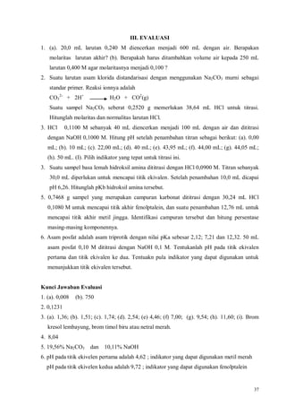 37
III. EVALUASI
1. (a). 20,0 mL larutan 0,240 M diencerkan menjadi 600 mL dengan air. Berapakan
molaritas larutan akhir? (b). Berapakah harus ditambahkan volume air kepada 250 mL
larutan 0,400 M agar molaritasnya menjadi 0,100 ?
2. Suatu larutan asam klorida distandarisasi dengan menggunakan Na2CO3 murni sebagai
standar primer. Reaksi ionnya adalah
CO3
2-
+ 2H+
H2O + CO2
(g)
Suatu sampel Na2CO3 seberat 0,2520 g memerlukan 38,64 mL HCl untuk titrasi.
Hitunglah molaritas dan normalitas larutan HCl.
3. HCl 0,1100 M sebanyak 40 mL diencerkan menjadi 100 mL dengan air dan dititrasi
dengan NaOH 0,1000 M. Hitung pH setelah penambahan titran sebagai berikut: (a). 0,00
mL; (b). 10 mL; (c). 22,00 mL; (d). 40 mL; (e). 43,95 mL; (f). 44,00 mL; (g). 44,05 mL;
(h). 50 mL. (I). Pilih indikator yang tepat untuk titrasi ini.
3. Suatu sampel basa lemah hidroksil amina dititrasi dengan HCl 0,0900 M. Titran sebanyak
30,0 mL diperlukan untuk mencapai titik ekivalen. Setelah penambahan 10,0 mL dicapai
pH 6,26. Hitunglah pKb hidroksil amina tersebut.
5. 0,7468 g sampel yang merupakan campuran karbonat dititrasi dengan 30,24 mL HCl
0,1080 M untuk mencapai titik akhir fenolptalein, dan suatu penambahan 12,76 mL untuk
mencapai titik akhir metil jingga. Identifikasi campuran tersebut dan hitung persentase
masing-masing komponennya.
6. Asam posfat adalah asam triprotik dengan nilai pKa sebesar 2,12; 7,21 dan 12,32. 50 mL
asam posfat 0,10 M dititrasi dengan NaOH 0,1 M. Tentukanlah pH pada titik ekivalen
pertama dan titik ekivalen ke dua. Tentuakn pula indikator yang dapat digunakan untuk
menunjukkan titik ekivalen tersebut.
Kunci Jawaban Evaluasi
1. (a). 0,008 (b). 750
2. 0,1231
3. (a). 1,36; (b). 1,51; (c). 1,74; (d). 2,54; (e) 4,46; (f) 7,00; (g). 9,54; (h). 11,60; (i). Brom
kresol lembayung, brom timol biru atau netral merah.
4. 8,04
5. 19,56% Na2CO3 dan 10,11% NaOH
6. pH pada titik ekivelen pertama adalah 4,62 ; indikator yang dapat digunakan metil merah
pH pada titik ekivelen kedua adalah 9,72 ; indikator yang dapat digunakan fenolptalein
 