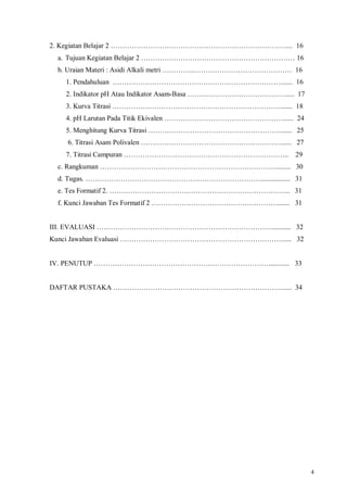 4
2. Kegiatan Belajar 2 ………………………………………………………………….... 16
a. Tujuan Kegiatan Belajar 2 ………………………………………………………… 16
b. Uraian Materi : Asidi Alkali metri …………..…………………………………… 16
1. Pendahuluan ………………………………………………………………....... 16
2. Indikator pH Atau Indikator Asam-Basa ……………………………………..... 17
3. Kurva Titrasi ………………………………………………………………....... 18
4. pH Larutan Pada Titik Ekivalen ……………………………………………...... 24
5. Menghitung Kurva Titrasi …………………………………………………...... 25
6. Titrasi Asam Polivalen ……………………………………………………...... 27
7. Titrasi Campuran …………………………………………………………….. 29
c. Rangkuman …………………………………………………………………......... 30
d. Tugas. …………………………………………………………………................. 31
e. Tes Formatif 2. …………………………………………………………………... 31
f. Kunci Jawaban Tes Formatif 2 ………………………………………………....... 31
III. EVALUASI …………………………………………………………………........... 32
Kunci Jawaban Evaluasi ……………………………………………………………...... 32
IV. PENUTUP …………………………………………………………………............ 33
DAFTAR PUSTAKA ………………………………………………………………...... 34
 