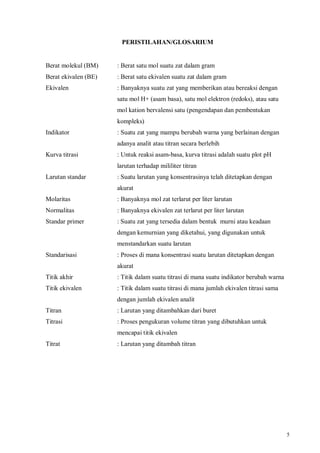 5
PERISTILAHAN/GLOSARIUM
Berat molekul (BM) : Berat satu mol suatu zat dalam gram
Berat ekivalen (BE) : Berat satu ekivalen suatu zat dalam gram
Ekivalen : Banyaknya suatu zat yang memberikan atau bereaksi dengan
satu mol H+ (asam basa), satu mol elektron (redoks), atau satu
mol kation bervalensi satu (pengendapan dan pembentukan
kompleks)
Indikator : Suatu zat yang mampu berubah warna yang berlainan dengan
adanya analit atau titran secara berlebih
Kurva titrasi : Untuk reaksi asam-basa, kurva titrasi adalah suatu plot pH
larutan terhadap mililiter titran
Larutan standar : Suatu larutan yang konsentrasinya telah ditetapkan dengan
akurat
Molaritas : Banyaknya mol zat terlarut per liter larutan
Normalitas : Banyaknya ekivalen zat terlarut per liter larutan
Standar primer : Suatu zat yang tersedia dalam bentuk murni atau keadaan
dengan kemurnian yang diketahui, yang digunakan untuk
menstandarkan suatu larutan
Standarisasi : Proses di mana konsentrasi suatu larutan ditetapkan dengan
akurat
Titik akhir : Titik dalam suatu titrasi di mana suatu indikator berubah warna
Titik ekivalen : Titik dalam suatu titrasi di mana jumlah ekivalen titrasi sama
dengan jumlah ekivalen analit
Titran : Larutan yang ditambahkan dari buret
Titrasi : Proses pengukuran volume titran yang dibutuhkan untuk
mencapai titik ekivalen
Titrat : Larutan yang ditambah titran
 