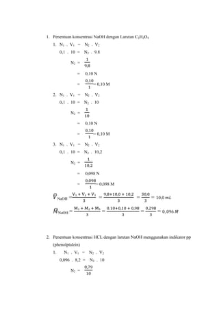 1. Penentuan konsentrasi NaOH dengan Larutan C2H2O4
1. N1 . V1 = N2 . V2
0,1 . 10 = N2 . 9.8
N2 =
=
=

0,10 N
= 0,10 M

2. N1 . V1 = N2 . V2
0,1 . 10 = N2 . 10
N2 =
=
=

0,10 N
= 0,10 M

3. N1 . V1 = N2 . V2
0,1 . 10 = N2 . 10,2
N2 =
=
=
NaOH

=

NaOH =

0,098 N
= 0,098 M

=
=

=

=
=

=

2. Penentuan konsentrasi HCL dengan larutan NaOH menggunakan indikator pp
(phenolptalein)
1.

N1 . V1 = N2 . V2
0,096 . 8,2 = N2 . 10
N2 =

 
