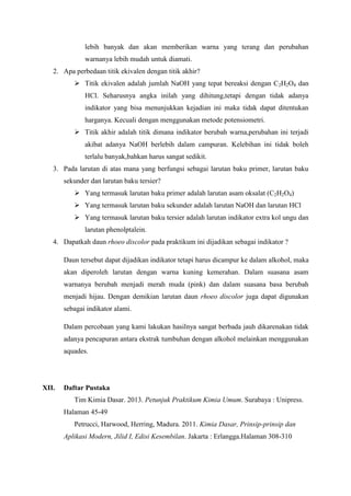 lebih banyak dan akan memberikan warna yang terang dan perubahan
warnanya lebih mudah untuk diamati.
2. Apa perbedaan titik ekivalen dengan titik akhir?
 Titik ekivalen adalah jumlah NaOH yang tepat bereaksi dengan C2H2O4 dan
HCl. Seharusnya angka inilah yang dihitung,tetapi dengan tidak adanya
indikator yang bisa menunjukkan kejadian ini maka tidak dapat ditentukan
harganya. Kecuali dengan menggunakan metode potensiometri.
 Titik akhir adalah titik dimana indikator berubah warna,perubahan ini terjadi
akibat adanya NaOH berlebih dalam campuran. Kelebihan ini tidak boleh
terlalu banyak,bahkan harus sangat sedikit.
3. Pada larutan di atas mana yang berfungsi sebagai larutan baku primer, larutan baku
sekunder dan larutan baku tersier?
 Yang termasuk larutan baku primer adalah larutan asam oksalat (C2H2O4)
 Yang termasuk larutan baku sekunder adalah larutan NaOH dan larutan HCl
 Yang termasuk larutan baku tersier adalah larutan indikator extra kol ungu dan
larutan phenolptalein.
4. Dapatkah daun rhoeo discolor pada praktikum ini dijadikan sebagai indikator ?
Daun tersebut dapat dijadikan indikator tetapi harus dicampur ke dalam alkohol, maka
akan diperoleh larutan dengan warna kuning kemerahan. Dalam suasana asam
warnanya berubah menjadi merah muda (pink) dan dalam suasana basa berubah
menjadi hijau. Dengan demikian larutan daun rhoeo discolor juga dapat digunakan
sebagai indikator alami.
Dalam percobaan yang kami lakukan hasilnya sangat berbada jauh dikarenakan tidak
adanya pencapuran antara ekstrak tumbuhan dengan alkohol melainkan menggunakan
aquades.

XII.

Daftar Pustaka
Tim Kimia Dasar. 2013. Petunjuk Praktikum Kimia Umum. Surabaya : Unipress.
Halaman 45-49
Petrucci, Harwood, Herring, Madura. 2011. Kimia Dasar, Prinsip-prinsip dan
Aplikasi Modern, Jilid I, Edisi Kesembilan. Jakarta : Erlangga.Halaman 308-310

 