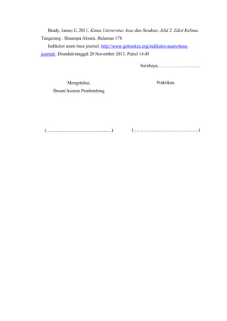 Brady, James E. 2011. Kimia Universitas Asas dan Struktur, Jilid 2. Edisi Kelima.
Tangerang : Binarupa Aksara. Halaman 178
Indikator asam basa journal. http://www.gobookee.org/indikator-asam-basajournal/. Diunduh tanggal 20 November 2013. Pukul 14:45
Surabaya,.……..……………….

Mengetahui,

Praktikan,

Dosen/Asisten Pembimbing

(……………………………….……)

(……………………………….……)

 