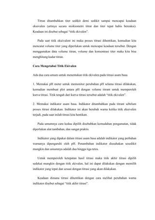 Titran ditambahkan titer sedikit demi sedikit sampai mencapai keadaan
ekuivalen (artinya secara stoikiometri titrat dan titer tepat habis bereaksi).
Keadaan ini disebut sebagai “titik ekivalen”.
Pada saat titik ekuivalent ini maka proses titrasi dihentikan, kemudian kita
mencatat volume titer yang diperlukan untuk mencapai keadaan tersebut. Dengan
menggunakan data volume titran, volume dan konsentrasi titer maka kita bisa
menghitung kadar titran.
Cara Mengetahui Titik Ekivalen
Ada dua cara umum untuk menentukan titik ekivalen pada titrasi asam basa.
1. Memakai pH meter untuk memonitor perubahan pH selama titrasi dilakukan,
kemudian membuat plot antara pH dengan volume titrant untuk memperoleh
kurva titrasi. Titik tengah dari kurva titrasi tersebut adalah “titik ekivalen”.
2. Memakai indikator asam basa. Indikator ditambahkan pada titrant sebelum
proses titrasi dilakukan. Indikator ini akan berubah warna ketika titik ekuivalen
terjadi, pada saat inilah titrasi kita hentikan.
Pada umumnya cara kedua dipilih disebabkan kemudahan pengamatan, tidak
diperlukan alat tambahan, dan sangat praktis.
Indikator yang dipakai dalam titrasi asam basa adalah indikator yang perbahan
warnanya dipengaruhi oleh pH. Penambahan indikator diusahakan sesedikit
mungkin dan umumnya adalah dua hingga tiga tetes.
Untuk memperoleh ketepatan hasil titrasi maka titik akhir titrasi dipilih
sedekat mungkin dengan titik ekivalen, hal ini dapat dilakukan dengan memilih
indikator yang tepat dan sesuai dengan titrasi yang akan dilakukan.
Keadaan dimana titrasi dihentikan dengan cara melihat perubahan warna
indikator disebut sebagai “titik akhir titrasi”.

 