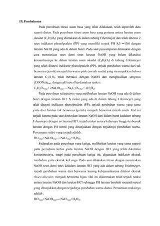 IX.Pembahasan
Pada percobaan titrasi asam basa yang telah dilakukan, telah diperoleh data
seperti diatas. Pada percobaan titrasi asam basa yang pertama antara larutan asam
oksalat (C2H2O4) yang diletakkan di dalam tabung Erlenmeyer dan telah ditetesi 2
tetes indikator phenolptalein (PP) yang memiliki trayek PH 8,3 ─10,0 dengan
larutan NaOH yang ada di dalam buret. Pada saat pencampuran dilakukan dengan
cara meneteskan tetes demi tetes larutan NaOH yang belum diketahui
konsentrasinya ke dalam larutan asam oksalat (C2H2O4) di tabung Erlenmeyer
yang telah ditetesi indikator phenolptalein (PP), terjadi perubahan warna dari tak
berwarna (jernih) menjadi berwarna pink (merah muda) yang menunjukkan bahwa
larutan C2H2O4 telah bereaksi dengan NaOH dan menghasilkan senyawa
(COONa)2(aq) dengan pH netral berdasarkan reaksi :
C2H2O4(aq)+ 2NaOH(aq)→ Na2C2O4(aq) + 2H2O(l)
Pada percobaan selanjutnya yang melibatkan larutan NaOH yang ada di dalam
buret dengan larutan HCl X molar yang ada di dalam tabung Erlenmeyer yang
telah ditetesi indikator phenolptalein (PP), terjadi perubahan warna yang sama
yaitu dari larutan tak berwarna (jernih) menjadi berwarna merah muda. Hal ini
terjadi karena pada saat diteteskan larutan NaOH dari dalam buret kedalam tabung
Erlenmeyer dengan isi larutan HCl, terjadi reaksi antara keduanya hingga terbentuk
larutan dengan PH netral yang ditunjukkan dengan terjadinya perubahan warna.
Persamaan reaksi yang terjadi adalah :
HCl(aq)+NaOH(aq)→ NaCl(aq)+H2O(l)
Sedangkan pada percobaan yang ketiga, melibatkan larutan yang sama seperti
pada percobaan kedua yaitu larutan NaOH dengan HCl yang telah diketahui
konsentrasinya, tetapi pada percobaan ketiga ini, digunakan indikator ekstrak
tumbuhan yaitu ekstrak kol ungu. Pada saat dilakukan titrasi dengan meneteskan
NaOH tetes demi tetes kedalam larutan HCl yang ada dalam tabung Erlenmeyer,
terjadi perubahan warna dari berwarna kuning kehijauankarena ditetesi ekstrak
rhoeo discolor, menjadi berwarna hijau. Hal ini dikarenakan telah terjadi reaksi
antara larutan NaOH dan larutan HCl sehingga PH larutan berubah menjadi netral
yang ditunjukkan dengan terjadinya perubahan warna diatas. Persamaan reaksinya
adalah :
HCl(aq)+NaOH(aq)→ NaCl(aq)+H2O(l)

 