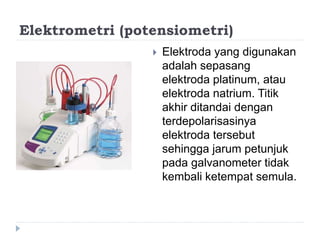 Elektrometri (potensiometri)
 Elektroda yang digunakan
adalah sepasang
elektroda platinum, atau
elektroda natrium. Titik
akhir ditandai dengan
terdepolarisasinya
elektroda tersebut
sehingga jarum petunjuk
pada galvanometer tidak
kembali ketempat semula.
 