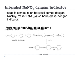 Interaksi NaNO2 dengan indicator
 apabila sampel telah bereaksi semua dengan
NaNO2, maka NaNO2 akan berinteraksi dengan
indicator.
Interaksi dengan indicator dalam :NaNO2 + HCl HONO + NaCl
O3SNa N=N
H
N
H+
O3SNa NH-N
H+
N
HONO
O3SNa NH-N N+
NO
Tidak berwarna
tropeolin oo (kuning)
 