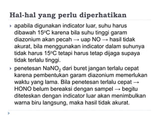 Hal-hal yang perlu diperhatikan
 apabila digunakan indicator luar, suhu harus
dibawah 15oC karena bila suhu tinggi garam
diazonium akan pecah → uap NO → hasil tidak
akurat, bila menggunakan indicator dalam suhunya
tidak harus 15oC tetapi harus tetap dijaga supaya
tidak terlalu tinggi.
 penetesan NaNO2 dari buret jangan terlalu cepat
karena pembentukan garam diazonium memerlukan
waktu yang lama. Bila penetesan terlalu cepat →
HONO belum bereaksi dengan sampel → begitu
diteteskan dengan indicator luar akan menimbulkan
warna biru langsung, maka hasil tidak akurat.
 
