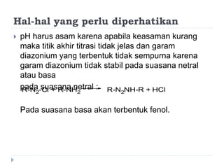 Hal-hal yang perlu diperhatikan
 pH harus asam karena apabila keasaman kurang
maka titik akhir titrasi tidak jelas dan garam
diazonium yang terbentuk tidak sempurna karena
garam diazonium tidak stabil pada suasana netral
atau basa
pada suasana netral :
Pada suasana basa akan terbentuk fenol.
R-N2-Cl + R-NH2 R-N2NH-R + HCl
 