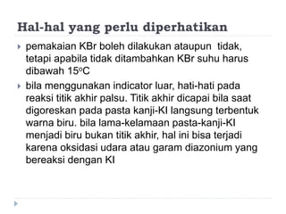 Hal-hal yang perlu diperhatikan
 pemakaian KBr boleh dilakukan ataupun tidak,
tetapi apabila tidak ditambahkan KBr suhu harus
dibawah 15oC
 bila menggunakan indicator luar, hati-hati pada
reaksi titik akhir palsu. Titik akhir dicapai bila saat
digoreskan pada pasta kanji-KI langsung terbentuk
warna biru. bila lama-kelamaan pasta-kanji-KI
menjadi biru bukan titik akhir, hal ini bisa terjadi
karena oksidasi udara atau garam diazonium yang
bereaksi dengan KI
 