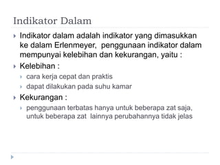 Indikator Dalam
 Indikator dalam adalah indikator yang dimasukkan
ke dalam Erlenmeyer, penggunaan indikator dalam
mempunyai kelebihan dan kekurangan, yaitu :
 Kelebihan :
 cara kerja cepat dan praktis
 dapat dilakukan pada suhu kamar
 Kekurangan :
 penggunaan terbatas hanya untuk beberapa zat saja,
untuk beberapa zat lainnya perubahannya tidak jelas
 