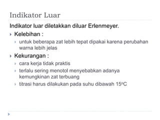 Indikator Luar
Indikator luar diletakkan diluar Erlenmeyer.
 Kelebihan :
 untuk beberapa zat lebih tepat dipakai karena perubahan
warna lebih jelas
 Kekurangan :
 cara kerja tidak praktis
 terlalu sering menotol menyebabkan adanya
kemungkinan zat terbuang
 titrasi harus dilakukan pada suhu dibawah 15oC
 