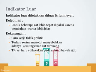 Indikator Luar
Indikator luar diletakkan diluar Erlenmeyer.
Kelebihan :
 Untuk beberapa zat lebih tepat dipakai karena
perubahan warna lebih jelas
Kekurangan :
 Cara kerja tidak praktis
 Terlalu sering menotol menyebabkan
adanya kemungkinan zat terbuang
 Titrasi harus dilakukan pada suhu dibawah 15oc
 