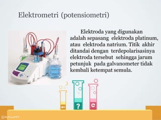 Elektrometri (potensiometri)
Elektroda yang digunakan
adalah sepasang elektroda platinum,
atau elektroda natrium. Titik akhir
ditandai dengan terdepolarisasinya
elektroda tersebut sehingga jarum
petunjuk pada galvanometer tidak
kembali ketempat semula.
 