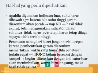 Hal-hal yang perlu diperhatikan
 Apabila digunakan indicator luar, suhu harus
dibawah 15oc karena bila suhu tinggi garam
diazonium akan pecah → uap NO → hasil tidak
akurat, bila menggunakan indicator dalam
suhunya tidak harus 15oc tetapi harus tetap dijaga
supaya tidak terlalu tinggi.
 Penetesan nano2 dari buret jangan terlalu cepat
karena pembentukan garam diazonium
memerlukan waktu yang lama. Bila penetesan
terlalu cepat → HONO belum bereaksi dengan
sampel → begitu diteteskan dengan indicator luar
akan menimbulkan warna biru langsung, maka
hasil tidak akurat.
 