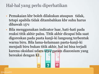 Hal-hal yang perlu diperhatikan
 Pemakaian kbr boleh dilakukan ataupun tidak,
tetapi apabila tidak ditambahkan kbr suhu harus
dibawah 15oc
 Bila menggunakan indicator luar, hati-hati pada
reaksi titik akhir palsu. Titik akhir dicapai bila saat
digoreskan pada pasta kanji-ki langsung terbentuk
warna biru. Bila lama-kelamaan pasta-kanji-ki
menjadi biru bukan titik akhir, hal ini bisa terjadi
karena oksidasi udara atau garam diazonium yang
bereaksi dengan KI
 