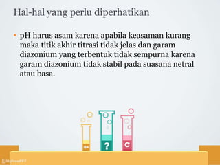 Hal-hal yang perlu diperhatikan
 pH harus asam karena apabila keasaman kurang
maka titik akhir titrasi tidak jelas dan garam
diazonium yang terbentuk tidak sempurna karena
garam diazonium tidak stabil pada suasana netral
atau basa.
 