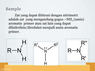 Sample
Zat yang dapat dititrasi dengan nitrimetri
adalah zat yang mengandung gugus –NH2 (amin)
aromatis primer atau zat lain yang dapat
dihidrolisis/direduksi menjadi amin aromatis
primer.
 