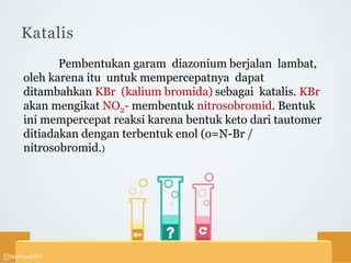 Katalis
Pembentukan garam diazonium berjalan lambat,
oleh karena itu untuk mempercepatnya dapat
ditambahkan KBr (kalium bromida) sebagai katalis. KBr
akan mengikat NO2- membentuk nitrosobromid. Bentuk
ini mempercepat reaksi karena bentuk keto dari tautomer
ditiadakan dengan terbentuk enol (o=N-Br /
nitrosobromid.)
 