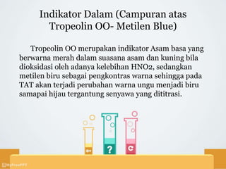 Indikator Dalam (Campuran atas
Tropeolin OO- Metilen Blue)
Tropeolin OO merupakan indikator Asam basa yang
berwarna merah dalam suasana asam dan kuning bila
dioksidasi oleh adanya kelebihan HNO2, sedangkan
metilen biru sebagai pengkontras warna sehingga pada
TAT akan terjadi perubahan warna ungu menjadi biru
samapai hijau tergantung senyawa yang dititrasi.
 