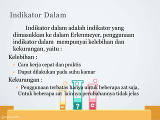 Indikator Dalam
Indikator dalam adalah indikator yang
dimasukkan ke dalam Erlenmeyer, penggunaan
indikator dalam mempunyai kelebihan dan
kekurangan, yaitu :
Kelebihan :
 Cara kerja cepat dan praktis
 Dapat dilakukan pada suhu kamar
Kekurangan :
 Penggunaan terbatas hanya untuk beberapa zat saja,
Untuk beberapa zat lainnya perubahannya tidak jelas
 