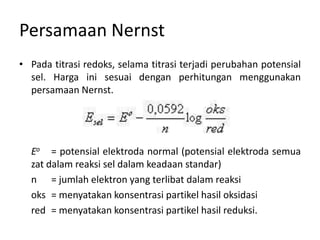 Persamaan Nernst
• Pada titrasi redoks, selama titrasi terjadi perubahan potensial
sel. Harga ini sesuai dengan perhitungan menggunakan
persamaan Nernst.
Eo = potensial elektroda normal (potensial elektroda semua
zat dalam reaksi sel dalam keadaan standar)
n = jumlah elektron yang terlibat dalam reaksi
oks = menyatakan konsentrasi partikel hasil oksidasi
red = menyatakan konsentrasi partikel hasil reduksi.
 