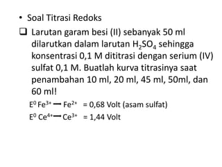 • Soal Titrasi Redoks
 Larutan garam besi (II) sebanyak 50 ml
dilarutkan dalam larutan H2SO4 sehingga
konsentrasi 0,1 M dititrasi dengan serium (IV)
sulfat 0,1 M. Buatlah kurva titrasinya saat
penambahan 10 ml, 20 ml, 45 ml, 50ml, dan
60 ml!
E0 Fe3+ Fe2+ = 0,68 Volt (asam sulfat)
E0 Ce4+ Ce3+ = 1,44 Volt
 