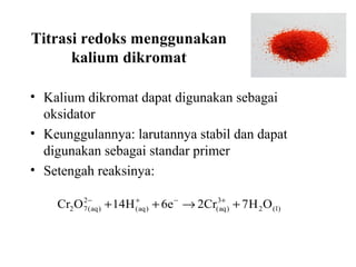 Titrasi redoks menggunakan
kalium dikromat
• Kalium dikromat dapat digunakan sebagai
oksidator
• Keunggulannya: larutannya stabil dan dapat
digunakan sebagai standar primer
• Setengah reaksinya:
2
+
Cr2 O 7 −aq ) + 14H (+aq ) + 6e − → 2Cr(3aq ) + 7 H 2 O ( l )
(

 