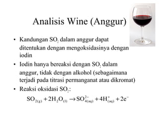 Analisis Wine (Anggur)
• Kandungan SO2 dalam anggur dapat
ditentukan dengan mengoksidasinya dengan
iodin
• Iodin hanya bereaksi dengan SO2 dalam
anggur, tidak dengan alkohol (sebagaimana
terjadi pada titrasi permanganat atau dikromat)
• Reaksi oksidasi SO2 :
SO 2 ( g ) + 2H 2 O ( l ) → SO 2−aq ) + 4H (+aq ) + 2e −
4(

 