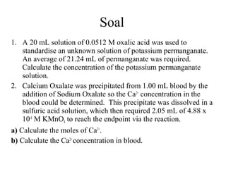Soal
1. A 20 mL solution of 0.0512 M oxalic acid was used to
standardise an unknown solution of potassium permanganate.
An average of 21.24 mL of permanganate was required.
Calculate the concentration of the potassium permanganate
solution.
2. Calcium Oxalate was precipitated from 1.00 mL blood by the
addition of Sodium Oxalate so the Ca2+ concentration in the
blood could be determined. This precipitate was dissolved in a
sulfuric acid solution, which then required 2.05 mL of 4.88 x
10-4 M KMnO4 to reach the endpoint via the reaction.
a) Calculate the moles of Ca2+.
b) Calculate the Ca2+ concentration in blood.

 