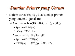 Standar Primer yang Umum
• Dalam titrasi redoks, dua standar primer
yang umum digunakan:
– Ammonium besi(II) sulfat, (NH4)2Fe(SO4)2
• Spesi aktif: Fe2+(aq)
• Fe2+(aq)
Fe3+ + e-

– Asam oksalat, H2C2O4.2H2O
• Spesi aktif: H2C2O4(aq)
• H2C2O4(aq)

2CO2(g) + 2H+ + 2e-

 