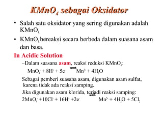 KMnO4 sebagai Oksidator
• Salah satu oksidator yang sering digunakan adalah
KMnO4.
• KMnO4. bereaksi secara berbeda dalam suasana asam
dan basa.
In Acidic Solution
–Dalam suasana asam, reaksi reduksi KMnO4 :
MnO4- + 8H+ + 5eMn2+ + 4H2O
Sebagai pemberi suasana asam, digunakan asam sulfat,
karena tidak ada reaksi samping.
Jika digunakan asam klorida, terjadi reaksi samping:
2MnO4- +10Cl- + 16H+ +2eMn2+ + 4H2O + 5Cl2

 