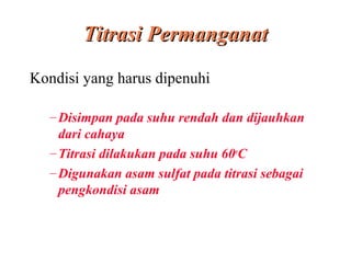 Titrasi Permanganat
Kondisi yang harus dipenuhi
– Disimpan pada suhu rendah dan dijauhkan
dari cahaya
– Titrasi dilakukan pada suhu 60oC
– Digunakan asam sulfat pada titrasi sebagai
pengkondisi asam

 