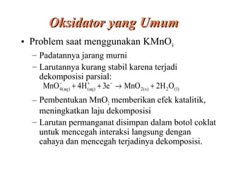 Oksidator yang Umum
• Problem saat menggunakan KMnO4
– Padatannya jarang murni
– Larutannya kurang stabil karena terjadi
dekomposisi parsial:
MnO − ( aq ) + 4H (+aq ) + 3e − → MnO 2(s ) + 2H 2 O ( l)
4
– Pembentukan MnO2 memberikan efek katalitik,
meningkatkan laju dekomposisi
– Larutan permanganat disimpan dalam botol coklat
untuk mencegah interaksi langsung dengan
cahaya dan mencegah terjadinya dekomposisi.

 