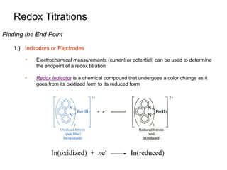 Redox Titrations
Finding the End Point
1.) Indicators or Electrodes


Electrochemical measurements (current or potential) can be used to determine
the endpoint of a redox titration



Redox Indicator is a chemical compound that undergoes a color change as it
goes from its oxidized form to its reduced form

 