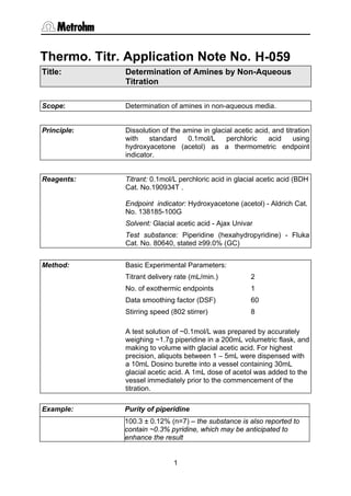 Thermo. Titr. Application Note No. H-059
Title:       Determination of Amines by Non-Aqueous
             Titration

Scope:       Determination of amines in non-aqueous media.


Principle:   Dissolution of the amine in glacial acetic acid, and titration
             with    standard    0.1mol/L     perchloric    acid     using
             hydroxyacetone (acetol) as a thermometric endpoint
             indicator.


Reagents:    Titrant: 0.1mol/L perchloric acid in glacial acetic acid (BDH
             Cat. No.190934T .

             Endpoint indicator: Hydroxyacetone (acetol) - Aldrich Cat.
             No. 138185-100G
             Solvent: Glacial acetic acid - Ajax Univar
             Test substance: Piperidine (hexahydropyridine) - Fluka
             Cat. No. 80640, stated ≥99.0% (GC)


Method:      Basic Experimental Parameters:
             Titrant delivery rate (mL/min.)           2
             No. of exothermic endpoints               1
             Data smoothing factor (DSF)               60
             Stirring speed (802 stirrer)              8

             A test solution of ~0.1mol/L was prepared by accurately
             weighing ~1.7g piperidine in a 200mL volumetric flask, and
             making to volume with glacial acetic acid. For highest
             precision, aliquots between 1 – 5mL were dispensed with
             a 10mL Dosino burette into a vessel containing 30mL
             glacial acetic acid. A 1mL dose of acetol was added to the
             vessel immediately prior to the commencement of the
             titration.

Example:     Purity of piperidine
             100.3 ± 0.12% (n=7) – the substance is also reported to
             contain ~0.3% pyridine, which may be anticipated to
             enhance the result


                             1
 