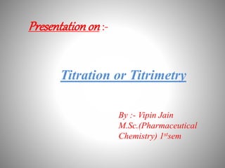 Presentationon :-
Titration or Titrimetry
By :- Vipin Jain
M.Sc.(Pharmaceutical
Chemistry) 1stsem
 