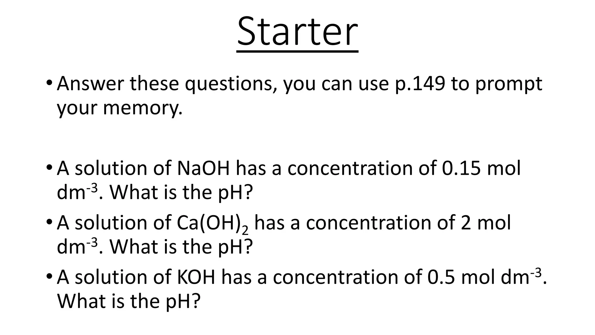 Starter
• Answer these questions, you can use p.149 to prompt
your memory.
• A solution of NaOH has a concentration of 0.15 mol
dm-3. What is the pH?
• A solution of Ca(OH)2 has a concentration of 2 mol
dm-3. What is the pH?
• A solution of KOH has a concentration of 0.5 mol dm-3.
What is the pH?
 