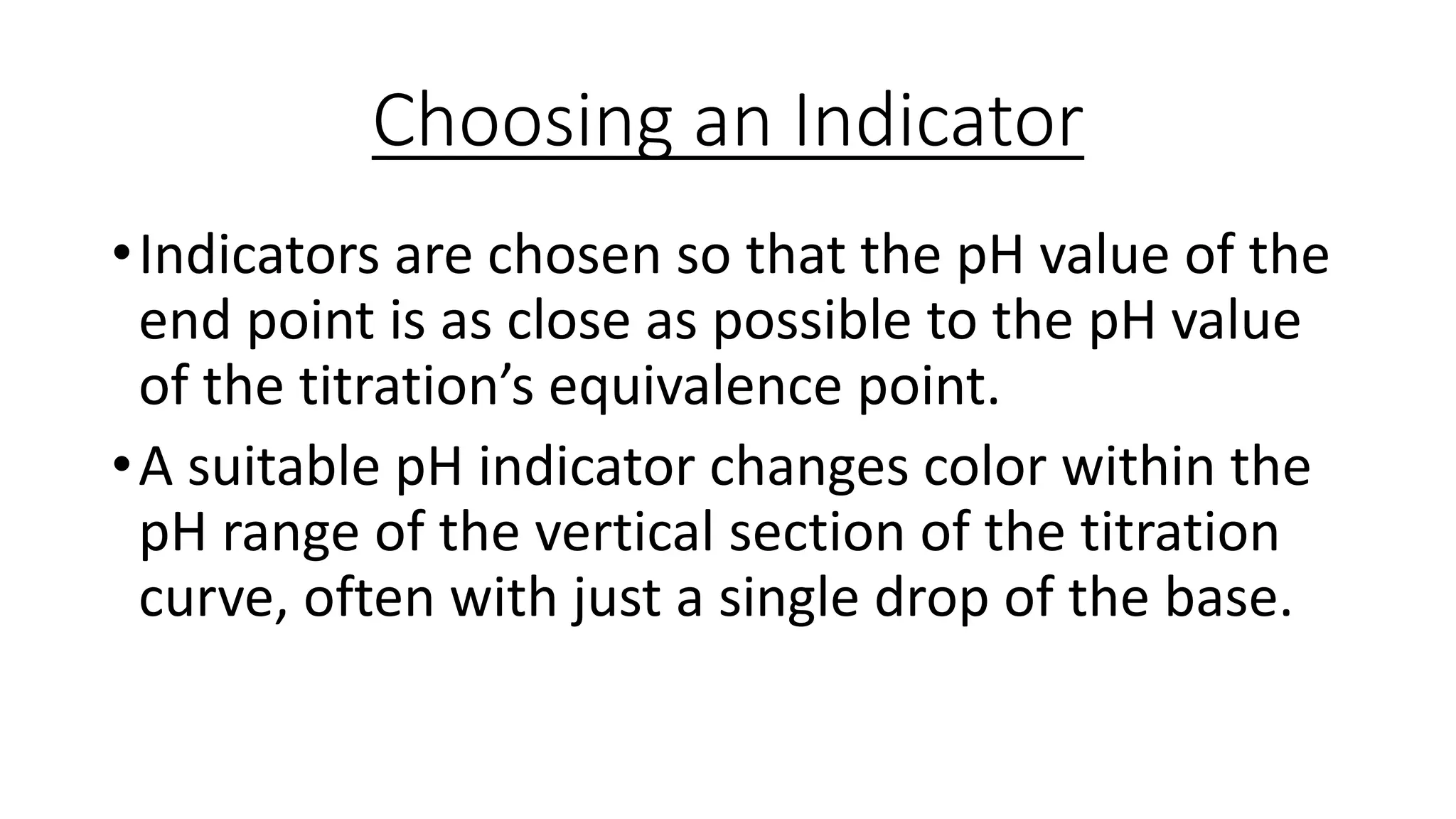Choosing an Indicator
•Indicators are chosen so that the pH value of the
end point is as close as possible to the pH value
of the titration’s equivalence point.
•A suitable pH indicator changes color within the
pH range of the vertical section of the titration
curve, often with just a single drop of the base.
 
