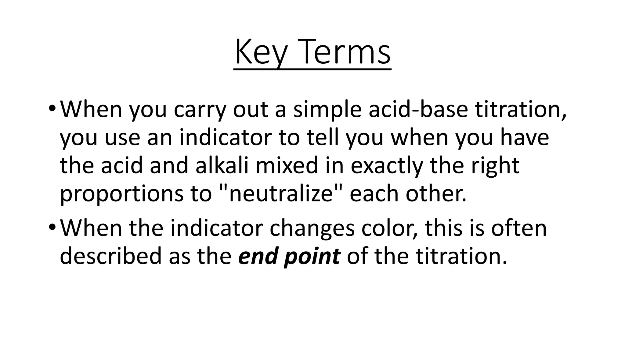 Key Terms
•When you carry out a simple acid-base titration,
you use an indicator to tell you when you have
the acid and alkali mixed in exactly the right
proportions to "neutralize" each other.
•When the indicator changes color, this is often
described as the end point of the titration.
 