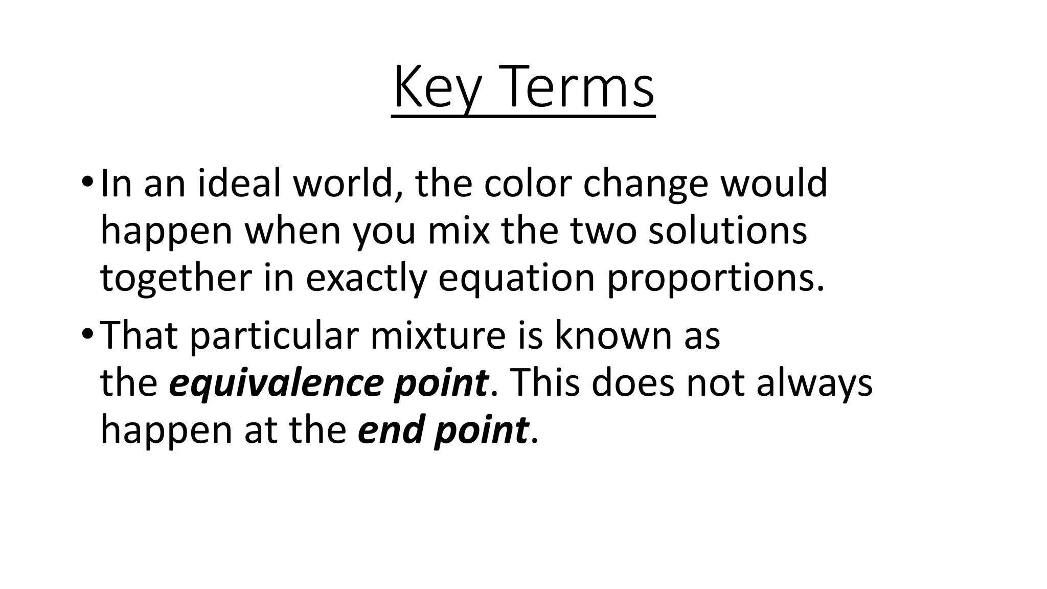 Key Terms
•In an ideal world, the color change would
happen when you mix the two solutions
together in exactly equation proportions.
•That particular mixture is known as
the equivalence point. This does not always
happen at the end point.
 