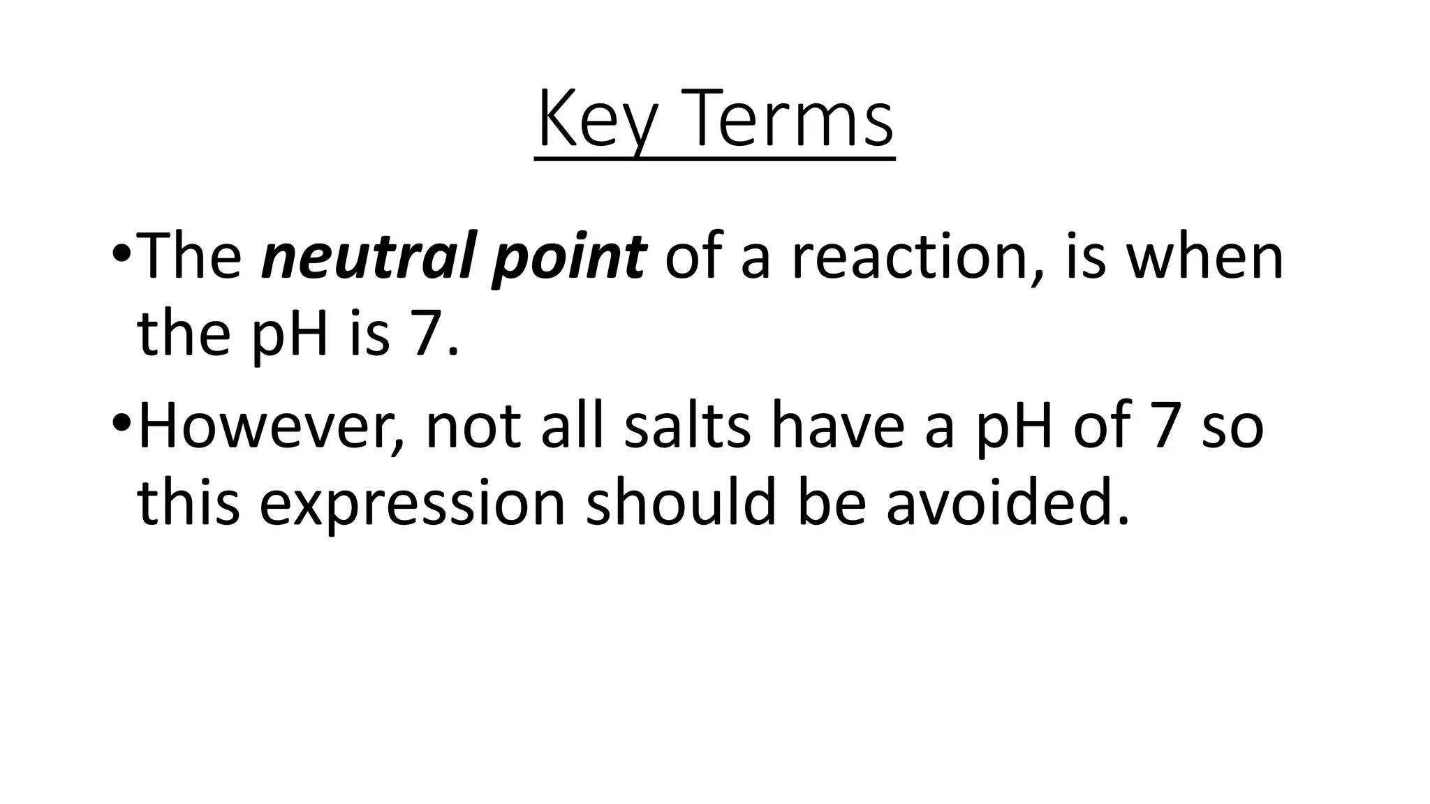 Key Terms
•The neutral point of a reaction, is when
the pH is 7.
•However, not all salts have a pH of 7 so
this expression should be avoided.
 
