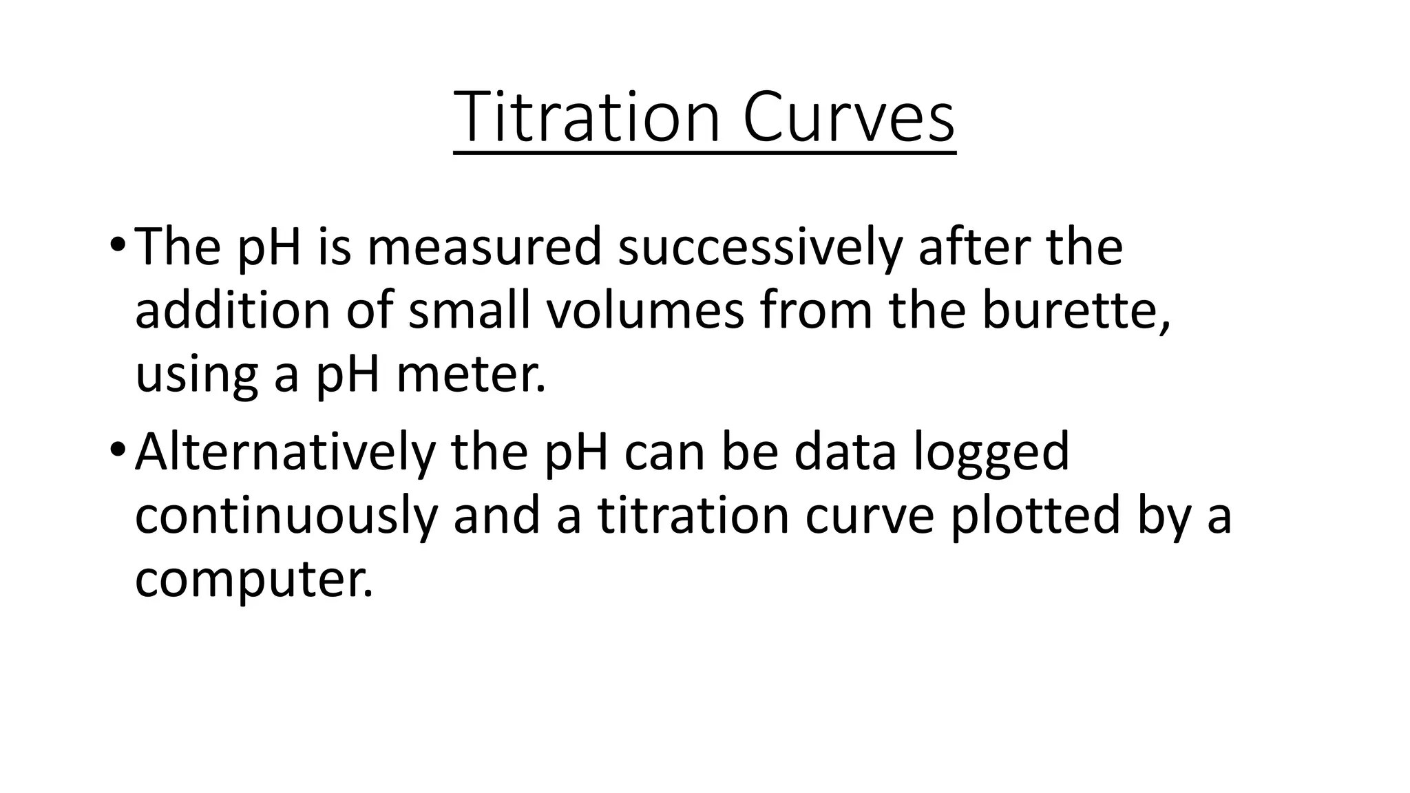 Titration Curves
•The pH is measured successively after the
addition of small volumes from the burette,
using a pH meter.
•Alternatively the pH can be data logged
continuously and a titration curve plotted by a
computer.
 